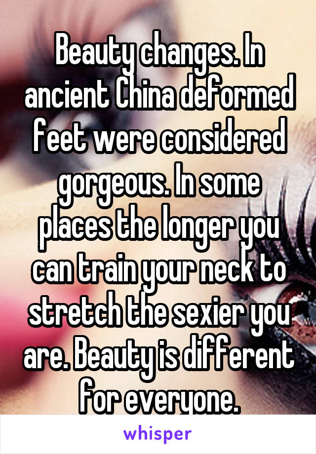 Beauty changes. In ancient China deformed feet were considered gorgeous. In some places the longer you can train your neck to stretch the sexier you are. Beauty is different for everyone.