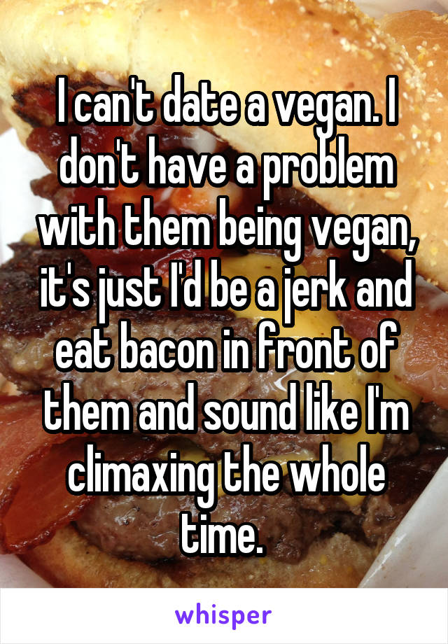 I can't date a vegan. I don't have a problem with them being vegan, it's just I'd be a jerk and eat bacon in front of them and sound like I'm climaxing the whole time. 