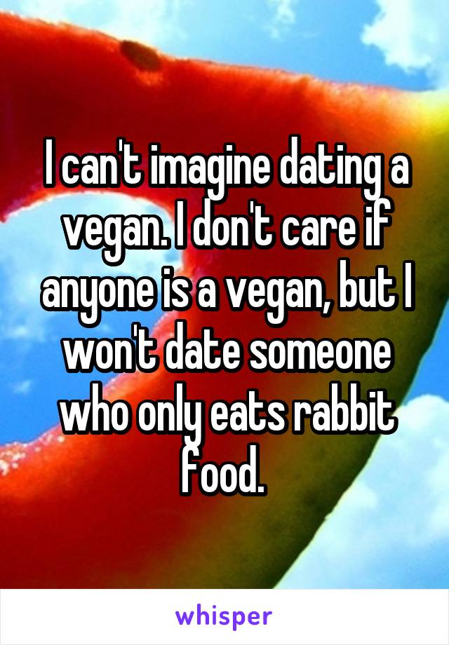 I can't imagine dating a vegan. I don't care if anyone is a vegan, but I won't date someone who only eats rabbit food. 