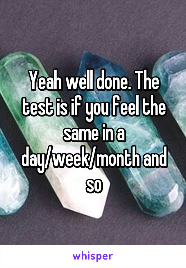 Yeah well done. The test is if you feel the same in a day/week/month and so