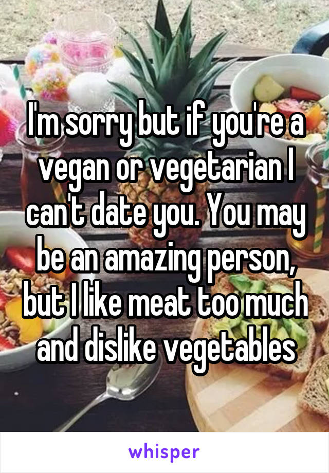 I'm sorry but if you're a vegan or vegetarian I can't date you. You may be an amazing person, but I like meat too much and dislike vegetables