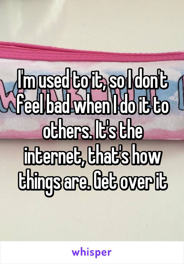 I'm used to it, so I don't feel bad when I do it to others. It's the internet, that's how things are. Get over it