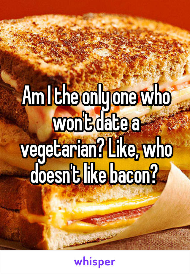 Am I the only one who won't date a vegetarian? Like, who doesn't like bacon? 