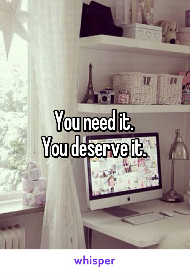You need it. 
You deserve it. 