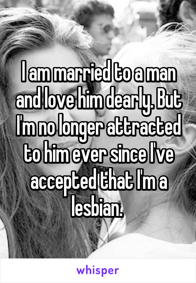I am married to a man and love him dearly. But I'm no longer attracted to him ever since I've accepted that I'm a lesbian. 