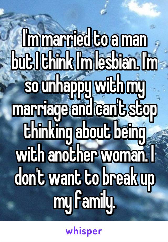 I'm married to a man but I think I'm lesbian. I'm so unhappy with my marriage and can't stop thinking about being with another woman. I don't want to break up my family.