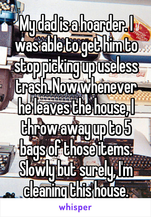 My dad is a hoarder. I was able to get him to stop picking up useless trash. Now whenever he leaves the house, I throw away up to 5 bags of those items. Slowly but surely, I'm cleaning this house.