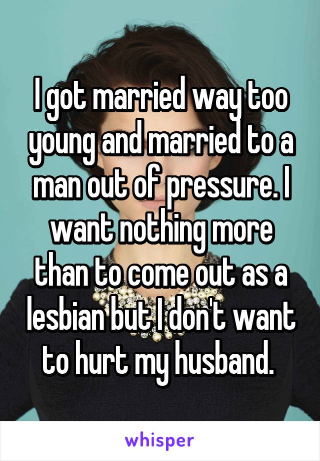 I got married way too young and married to a man out of pressure. I want nothing more than to come out as a lesbian but I don't want to hurt my husband. 
