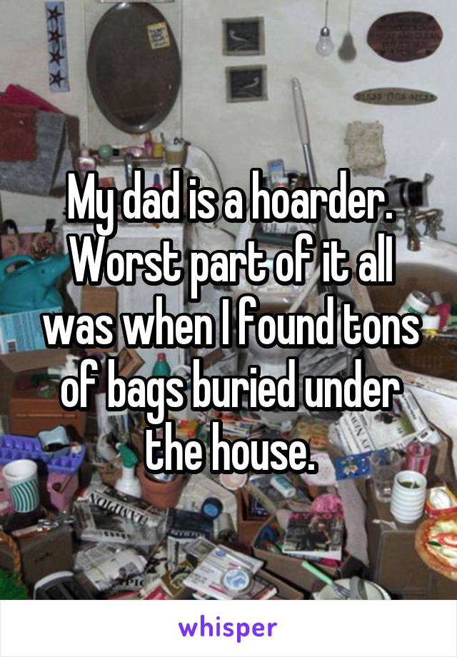 My dad is a hoarder. Worst part of it alI was when I found tons of bags buried under the house.