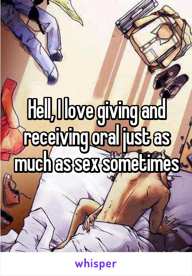 Hell, I love giving and receiving oral just as much as sex sometimes