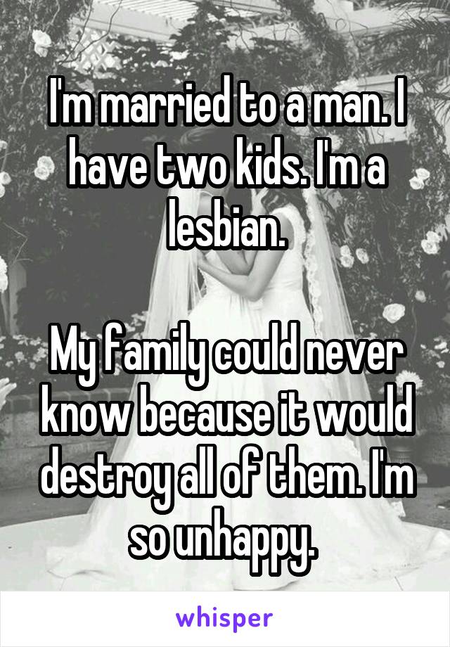 I'm married to a man. I have two kids. I'm a lesbian.

My family could never know because it would destroy all of them. I'm so unhappy. 