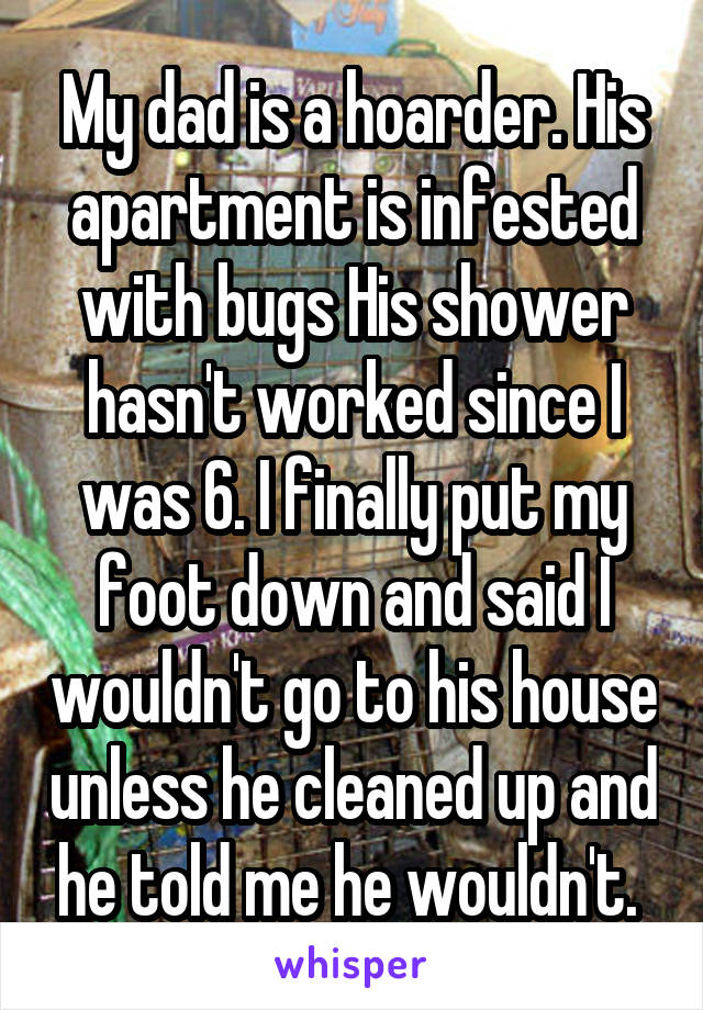 My dad is a hoarder. His apartment is infested with bugs His shower hasn't worked since I was 6. I finally put my foot down and said I wouldn't go to his house unless he cleaned up and he told me he wouldn't. 
