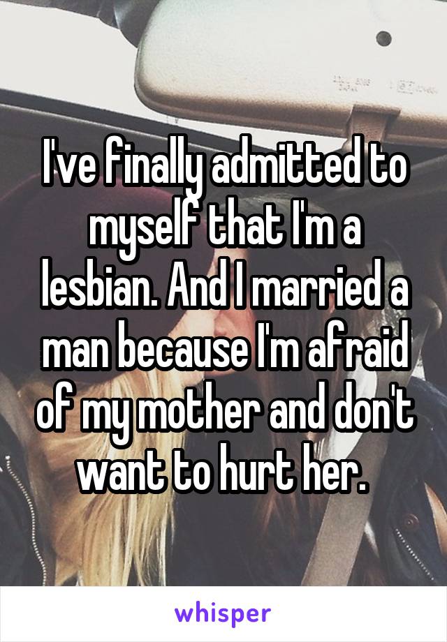 I've finally admitted to myself that I'm a lesbian. And I married a man because I'm afraid of my mother and don't want to hurt her. 