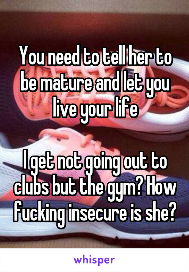 You need to tell her to be mature and let you live your life

I get not going out to clubs but the gym? How fucking insecure is she?