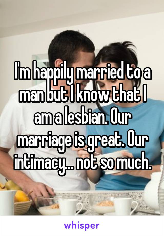 I'm happily married to a man but I know that I am a lesbian. Our marriage is great. Our intimacy... not so much.