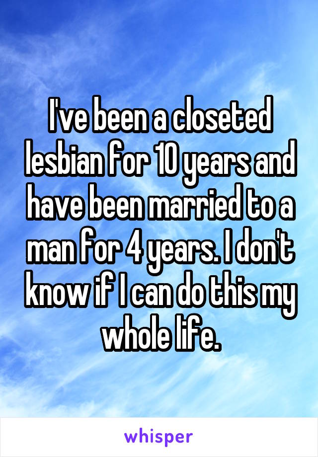 I've been a closeted lesbian for 10 years and have been married to a man for 4 years. I don't know if I can do this my whole life.