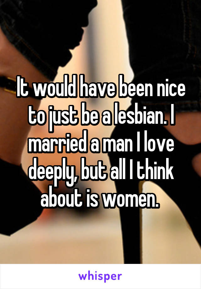 It would have been nice to just be a lesbian. I married a man I love deeply, but all I think about is women. 