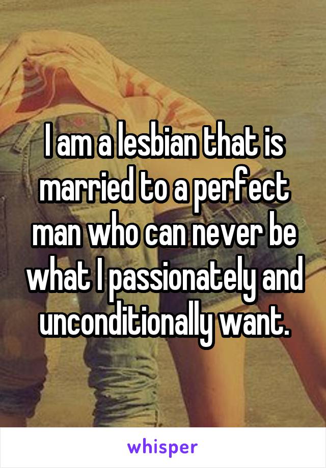 I am a lesbian that is married to a perfect man who can never be what I passionately and unconditionally want.