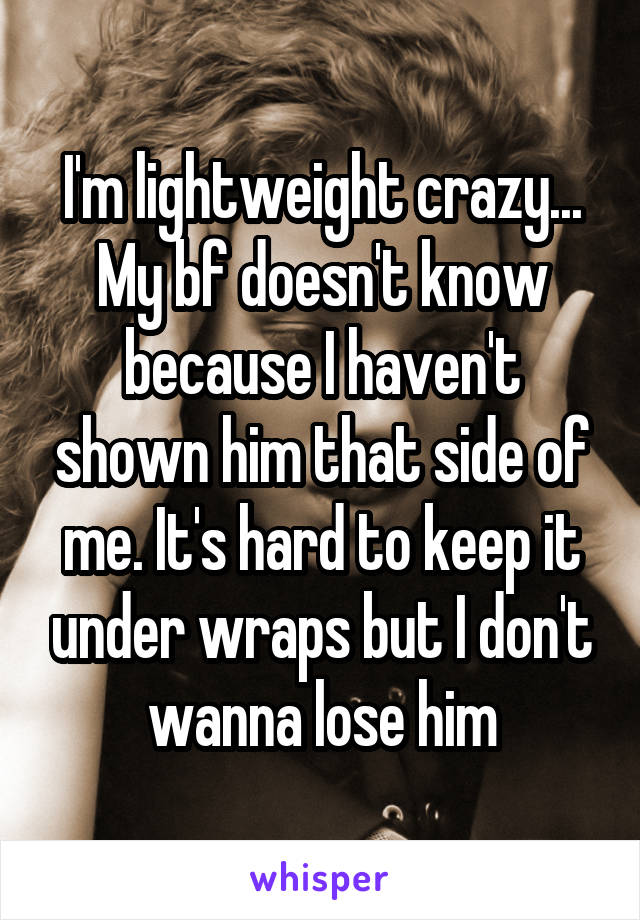 I'm lightweight crazy... My bf doesn't know because I haven't shown him that side of me. It's hard to keep it under wraps but I don't wanna lose him