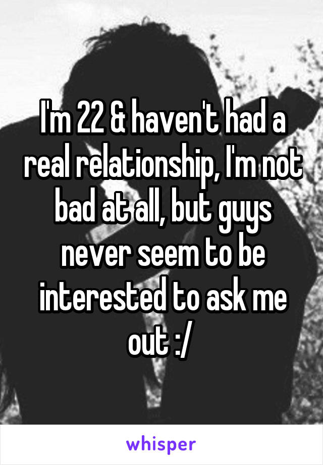 I'm 22 & haven't had a real relationship, I'm not bad at all, but guys never seem to be interested to ask me out :/ 