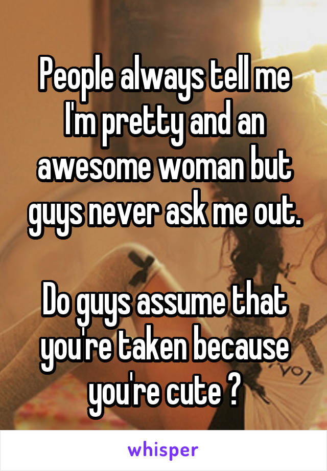 People always tell me I'm pretty and an awesome woman but guys never ask me out.

Do guys assume that you're taken because you're cute ?