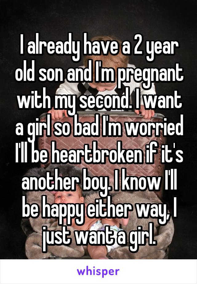 I already have a 2 year old son and I'm pregnant with my second. I want a girl so bad I'm worried I'll be heartbroken if it's another boy. I know I'll be happy either way, I just want a girl.