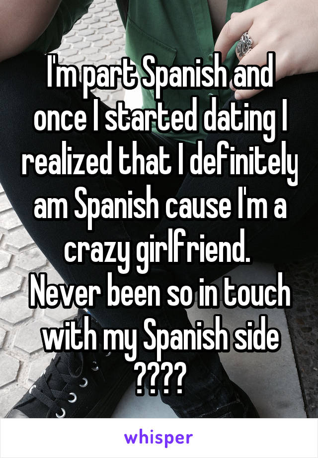 I'm part Spanish and once I started dating I realized that I definitely am Spanish cause I'm a crazy girlfriend. 
Never been so in touch with my Spanish side ❤️😪🙃