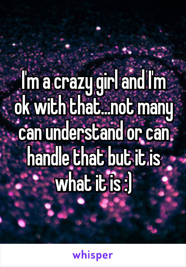 I'm a crazy girl and I'm ok with that...not many can understand or can handle that but it is what it is :)