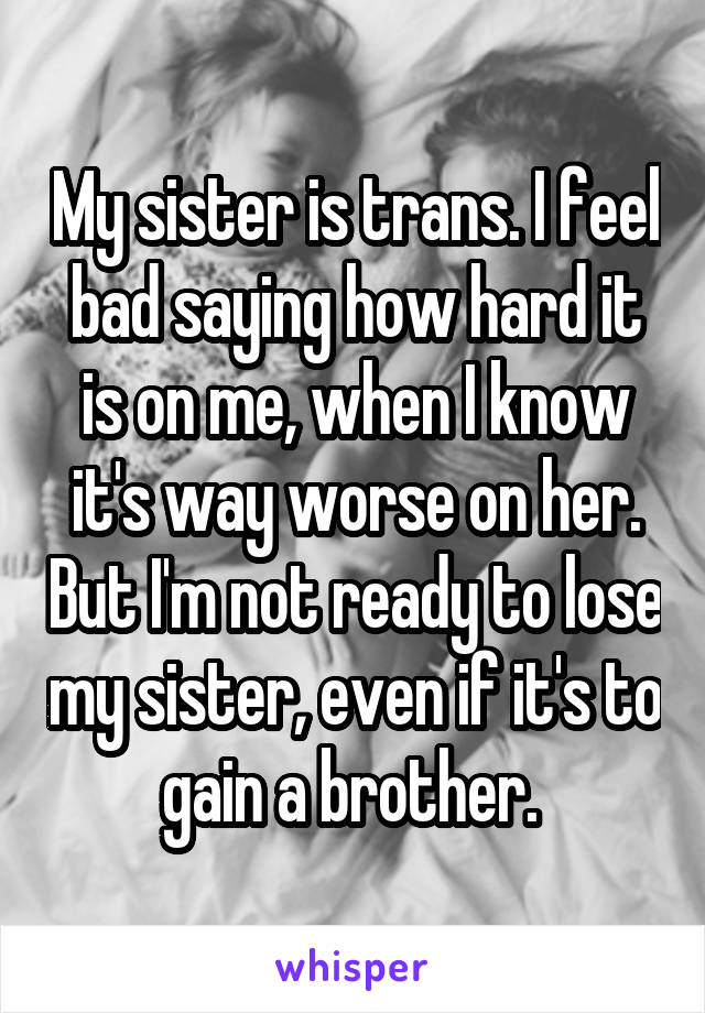 My sister is trans. I feel bad saying how hard it is on me, when I know it's way worse on her. But I'm not ready to lose my sister, even if it's to gain a brother. 