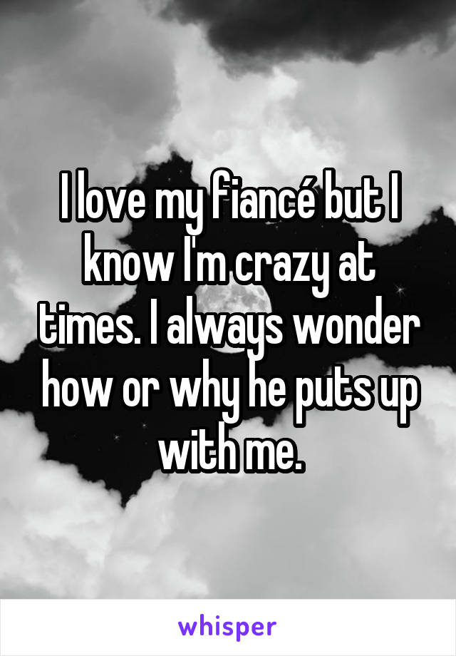 I love my fiancé but I know I'm crazy at times. I always wonder how or why he puts up with me.