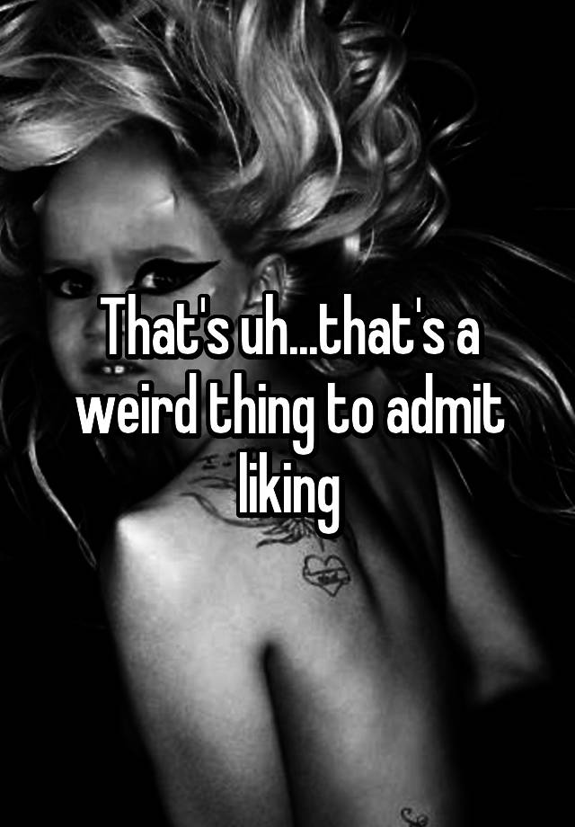 that-s-uh-that-s-a-weird-thing-to-admit-liking