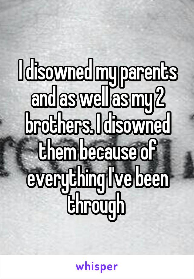I disowned my parents and as well as my 2 brothers. I disowned them because of everything I've been through 