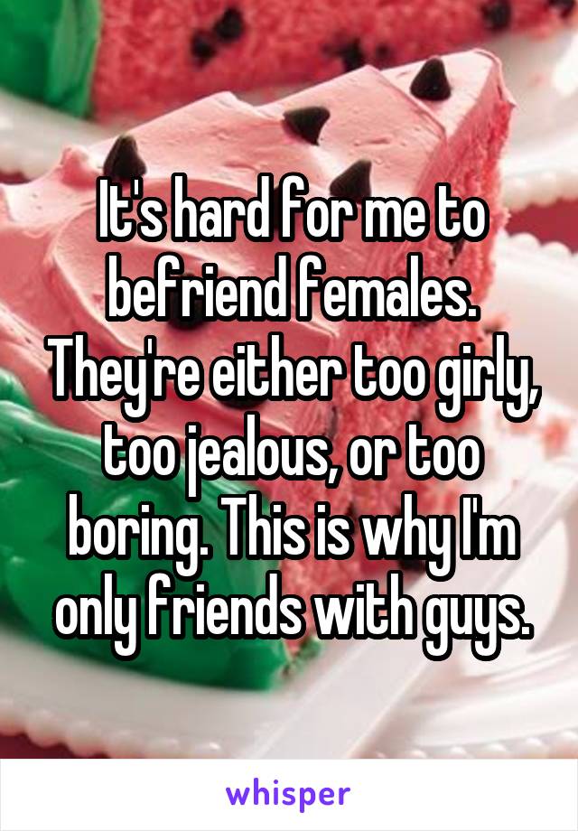 It's hard for me to befriend females. They're either too girly, too jealous, or too boring. This is why I'm only friends with guys.