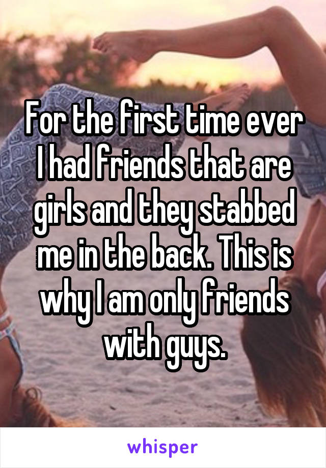 For the first time ever I had friends that are girls and they stabbed me in the back. This is why I am only friends with guys.
