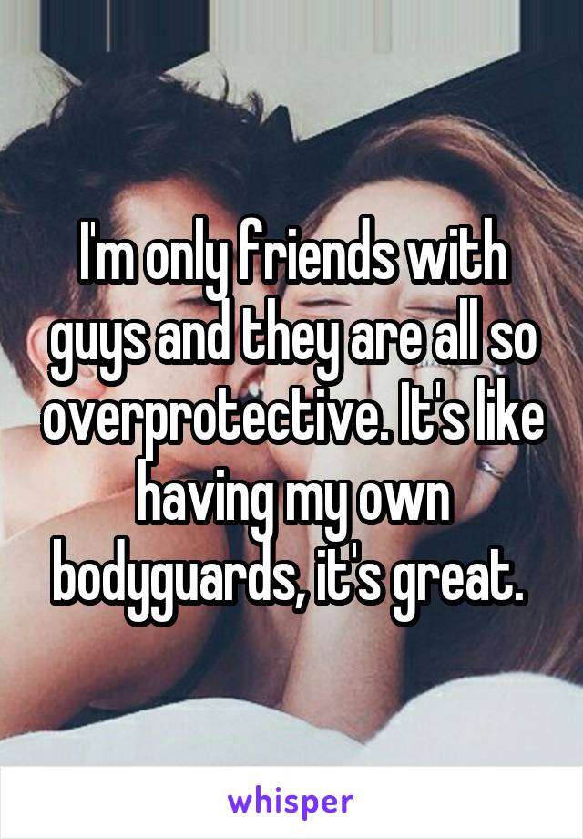 I'm only friends with guys and they are all so overprotective. It's like having my own bodyguards, it's great. 