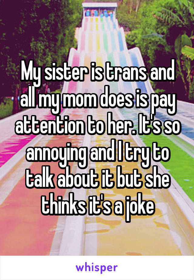 My sister is trans and all my mom does is pay attention to her. It's so annoying and I try to talk about it but she thinks it's a joke