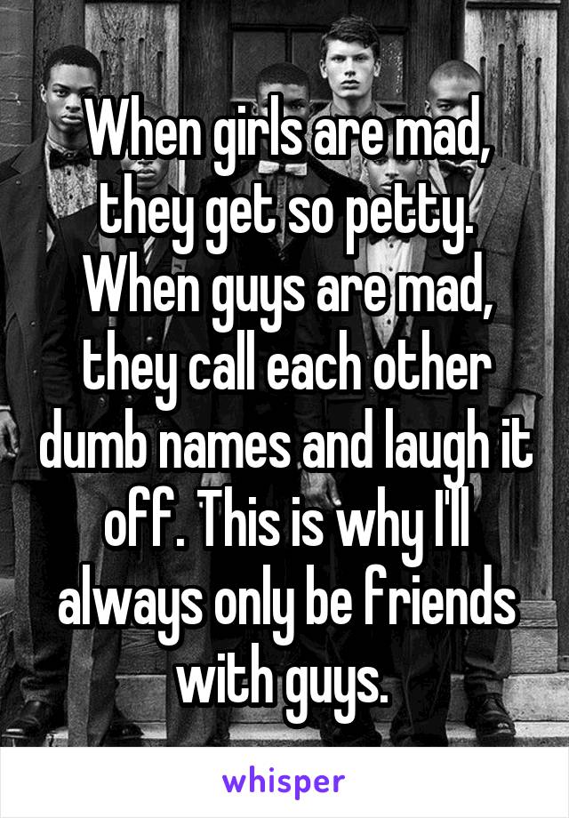 When girls are mad, they get so petty. When guys are mad, they call each other dumb names and laugh it off. This is why I'll always only be friends with guys. 
