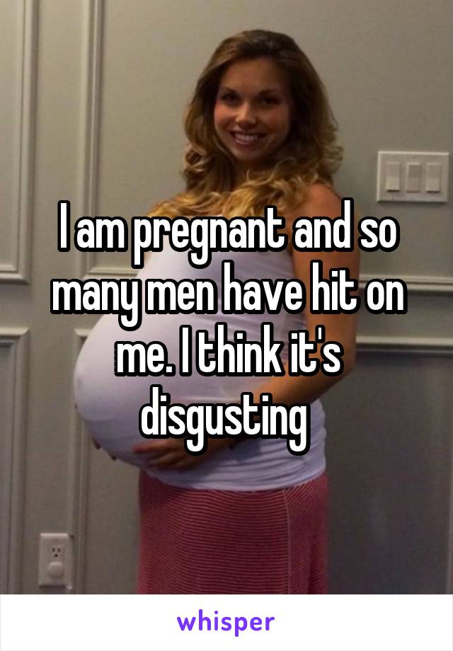 I am pregnant and so many men have hit on me. I think it's disgusting 