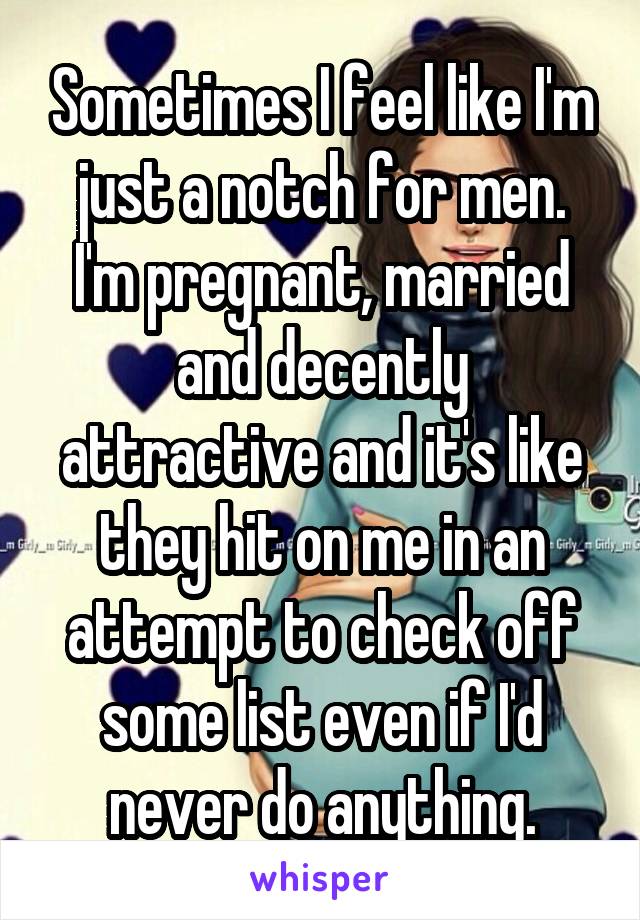 Sometimes I feel like I'm just a notch for men. I'm pregnant, married and decently attractive and it's like they hit on me in an attempt to check off some list even if I'd never do anything.