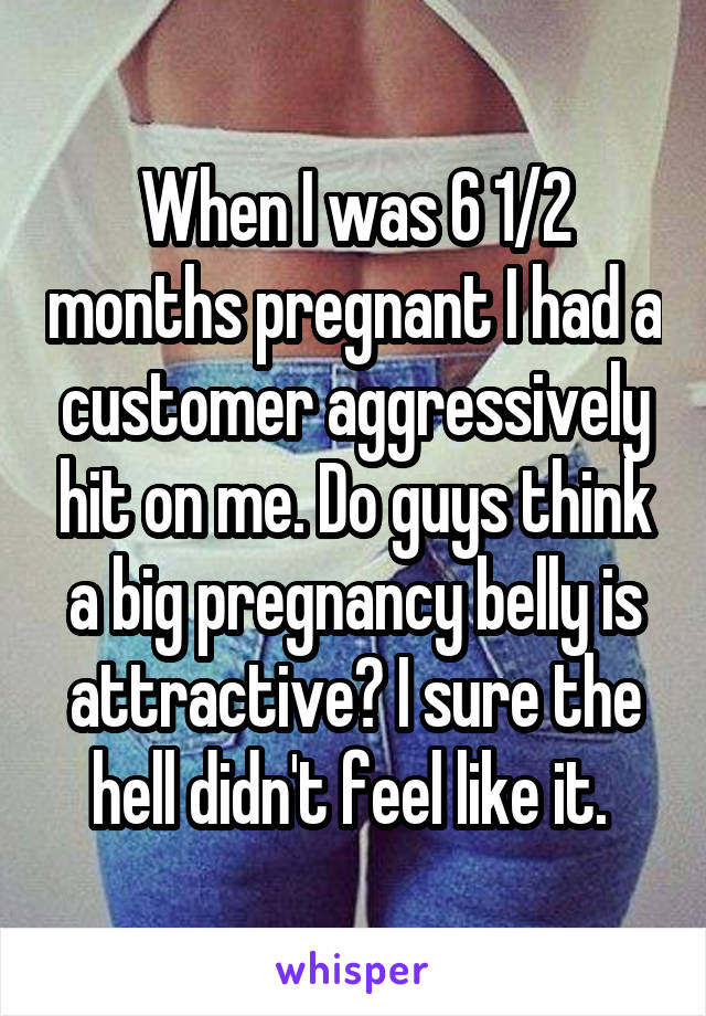 When I was 6 1/2 months pregnant I had a customer aggressively hit on me. Do guys think a big pregnancy belly is attractive? I sure the hell didn't feel like it. 