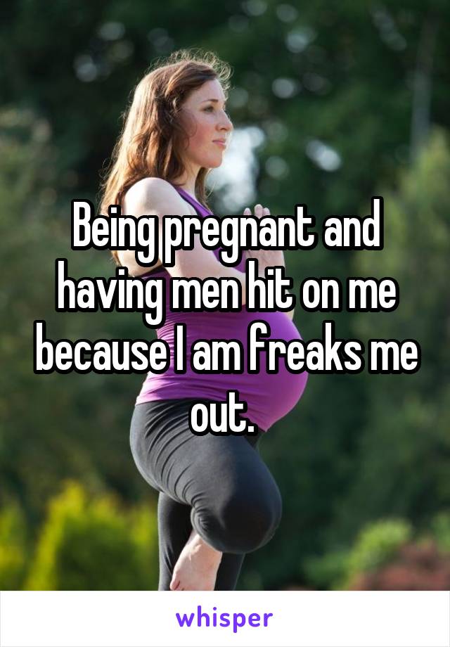 Being pregnant and having men hit on me because I am freaks me out. 