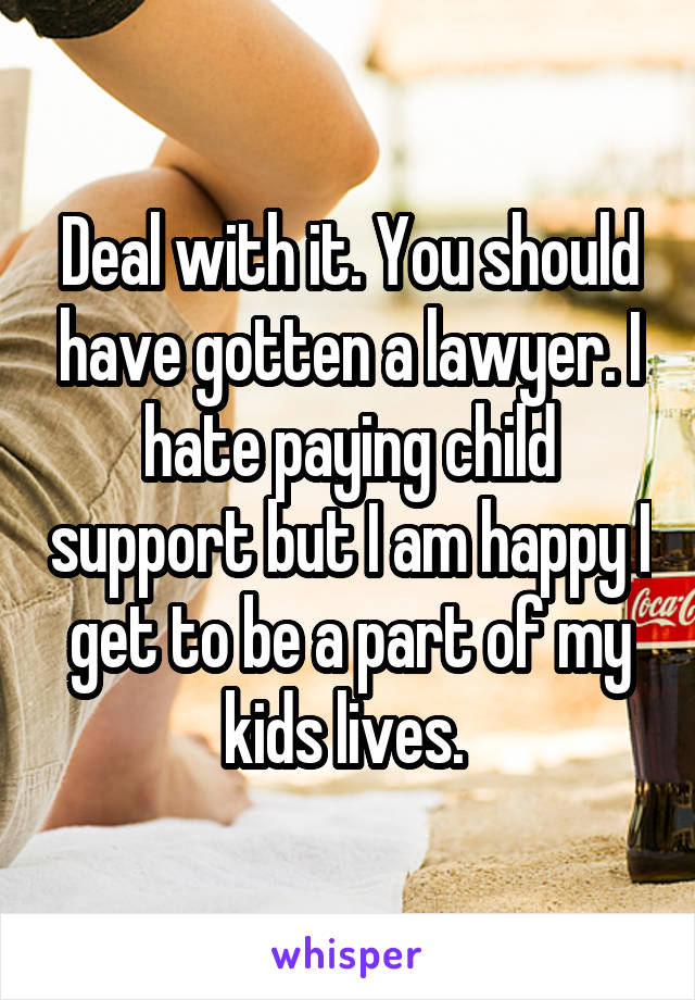 Deal with it. You should have gotten a lawyer. I hate paying child support but I am happy I get to be a part of my kids lives. 