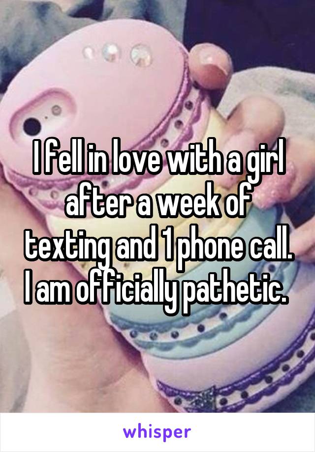 I fell in love with a girl after a week of texting and 1 phone call. I am officially pathetic. 