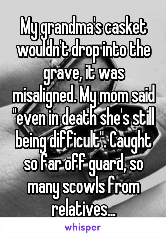 My grandma's casket wouldn't drop into the grave, it was misaligned. My mom said "even in death she's still being difficult". Caught so far off guard, so many scowls from relatives...