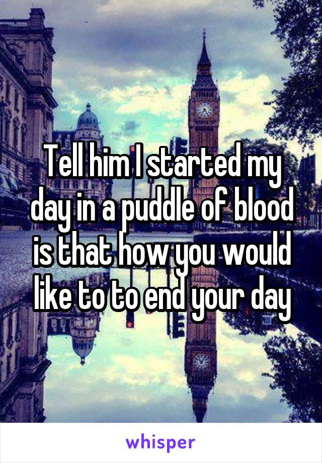 Tell him I started my day in a puddle of blood is that how you would like to to end your day