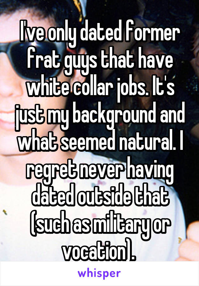 I've only dated former frat guys that have white collar jobs. It's just my background and what seemed natural. I regret never having dated outside that (such as military or vocation). 