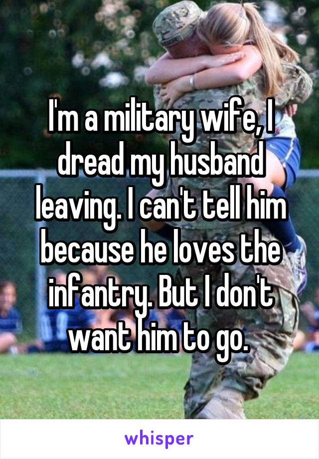 I'm a military wife, I dread my husband leaving. I can't tell him because he loves the infantry. But I don't want him to go. 