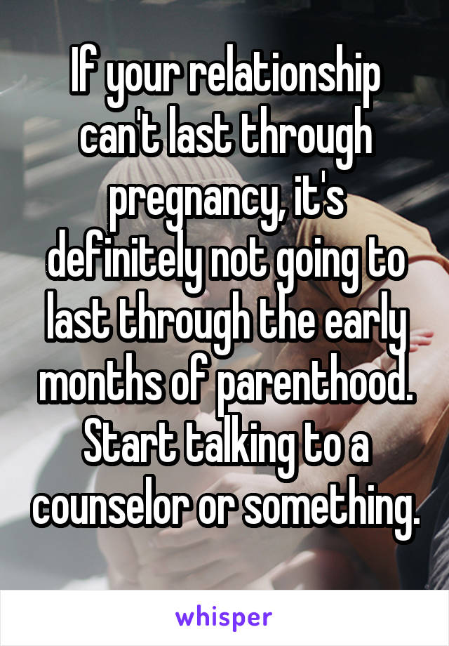 If your relationship can't last through pregnancy, it's definitely not going to last through the early months of parenthood. Start talking to a counselor or something. 