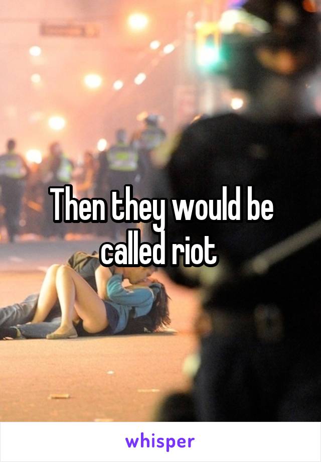 Then they would be called riot 