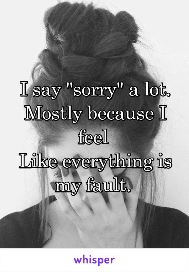 I say "sorry" a lot.
Mostly because I feel 
Like everything is my fault. 